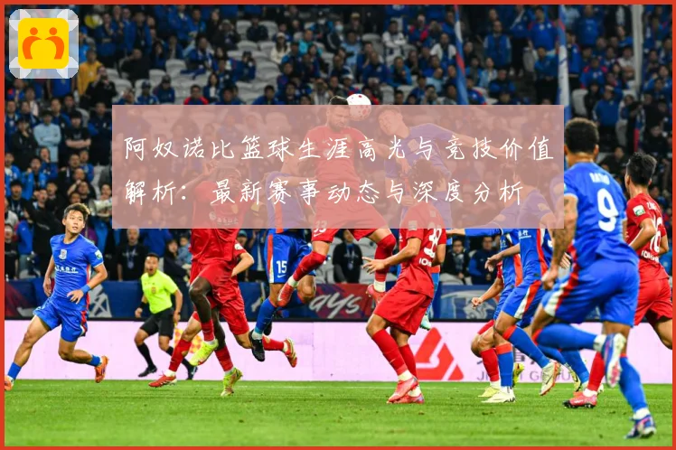 阿奴诺比篮球生涯高光与竞技价值解析：最新赛事动态与深度分析