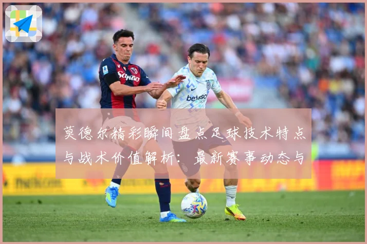 莫德尔精彩瞬间盘点足球技术特点与战术价值解析：最新赛事动态与深度分析
