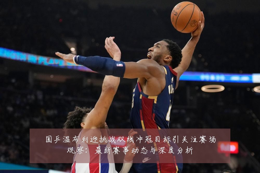 国乒温布利迎挑战双线冲冠目标引关注赛场观察:最新赛事动态与深度分析