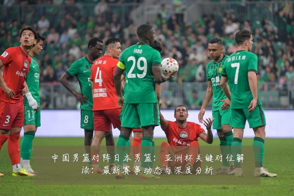中国男篮对阵日本男篮:亚洲杯关键对位解读:最新赛事动态与深度分析